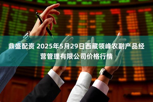 鼎盛配资 2025年5月29日西藏领峰农副产品经营管理有限公司价格行情