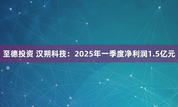 至德投资 汉朔科技：2025年一季度净利润1.5亿元