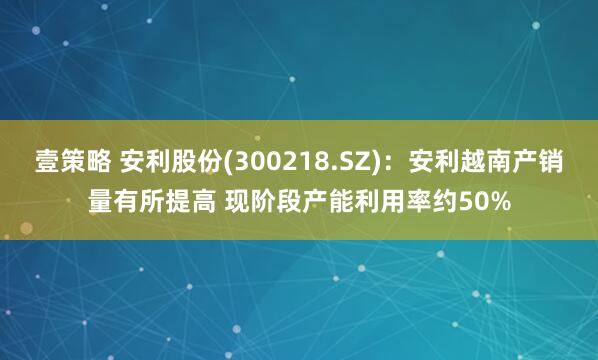 壹策略 安利股份(300218.SZ)：安利越南产销量有所提高 现阶段产能利用率约50%