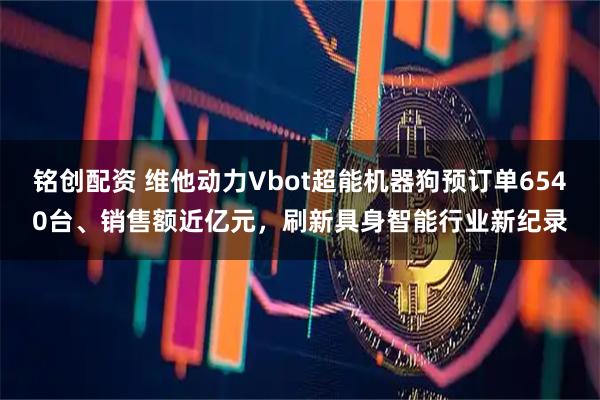 铭创配资 维他动力Vbot超能机器狗预订单6540台、销售额近亿元，刷新具身智能行业新纪录