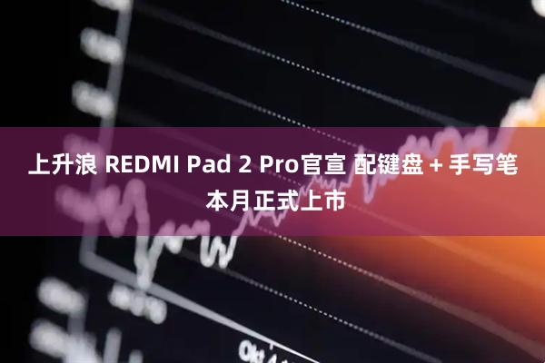 上升浪 REDMI Pad 2 Pro官宣 配键盘＋手写笔 本月正式上市