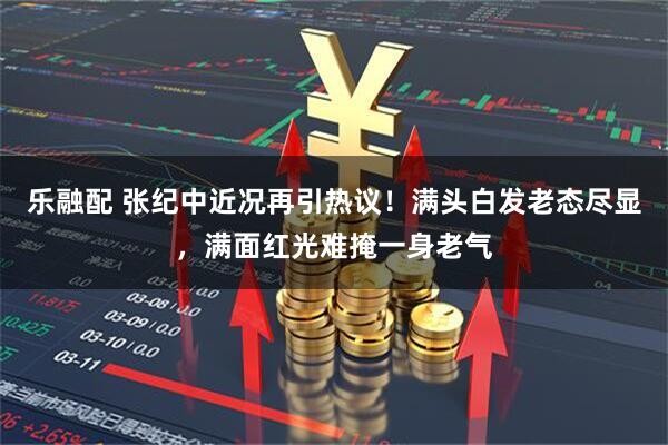 乐融配 张纪中近况再引热议！满头白发老态尽显，满面红光难掩一身老气