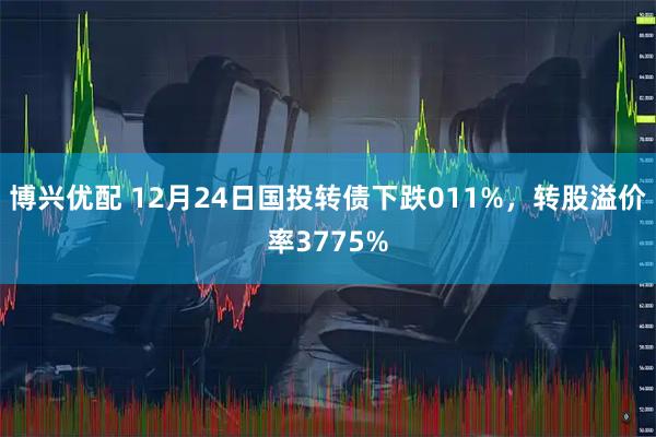 博兴优配 12月24日国投转债下跌011%，转股溢价率3775%