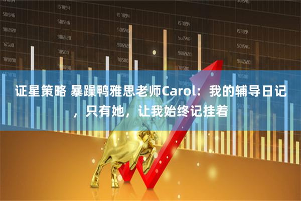 证星策略 暴躁鸭雅思老师Carol：我的辅导日记，只有她，让我始终记挂着