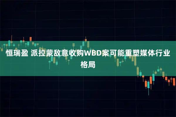 恒瑞盈 派拉蒙敌意收购WBD案可能重塑媒体行业格局