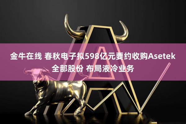 金牛在线 春秋电子拟598亿元要约收购Asetek全部股份 布局液冷业务