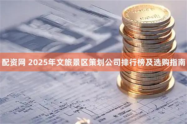 配资网 2025年文旅景区策划公司排行榜及选购指南