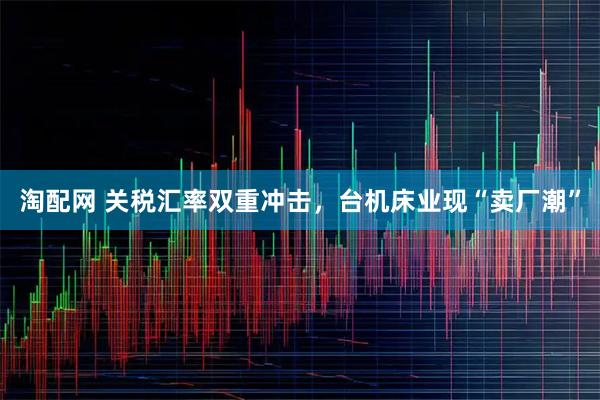 淘配网 关税汇率双重冲击，台机床业现“卖厂潮”