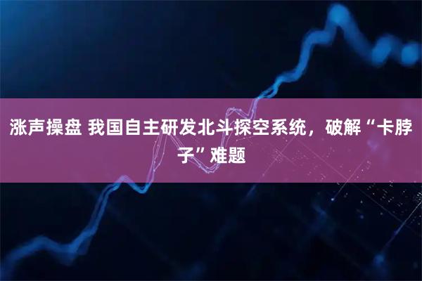 涨声操盘 我国自主研发北斗探空系统，破解“卡脖子”难题