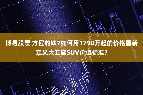 博易股票 方程豹钛7如何用1798万起的价格重新定义大五座SUV价值标准？