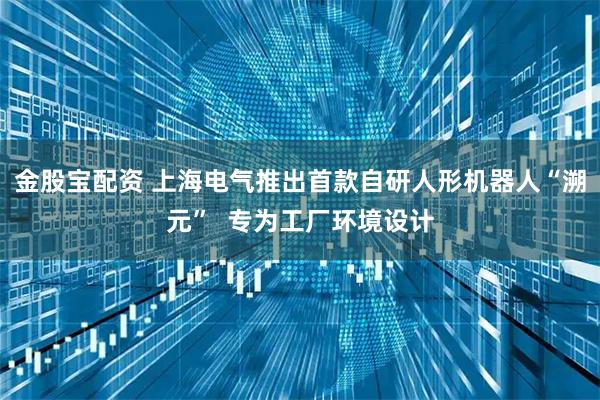 金股宝配资 上海电气推出首款自研人形机器人“溯元”  专为工厂环境设计